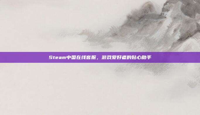 Steam中国在线客服,游戏爱好者的贴心助手