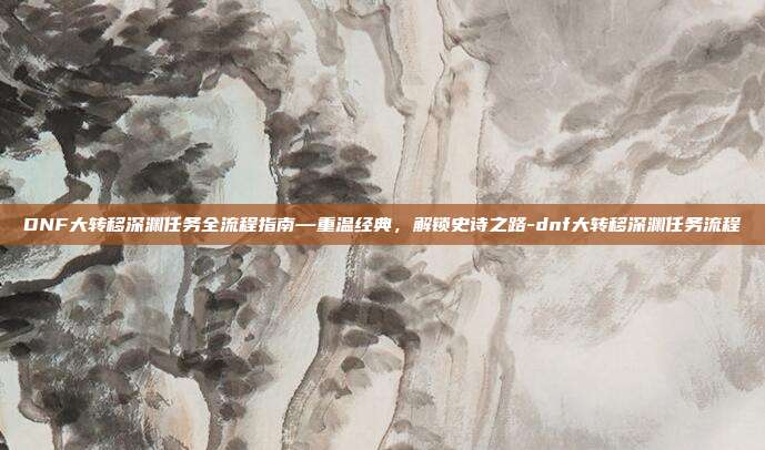 DNF大转移深渊任务全流程指南—重温经典，解锁史诗之路-dnf大转移深渊任务流程