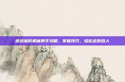 逆战塔防机械射手攻略，掌握技巧，轻松击败敌人