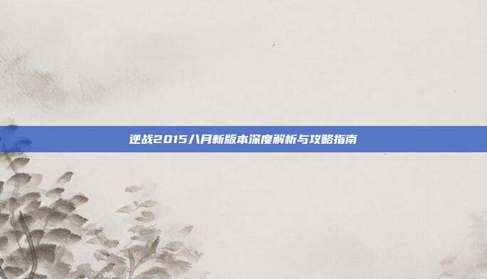 逆战2015八月新版本深度解析与攻略指南