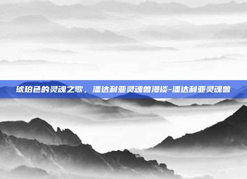 琥珀色的灵魂之歌，潘达利亚灵魂兽漫谈-潘达利亚灵魂兽