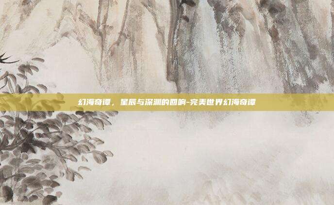 幻海奇谭，星辰与深渊的回响-完美世界幻海奇谭