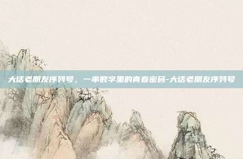 大话老朋友序列号，一串数字里的青春密码-大话老朋友序列号