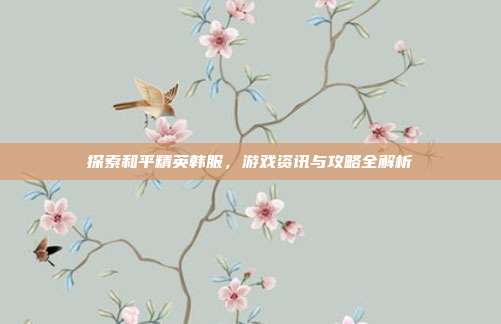 探索和平精英韩服，游戏资讯与攻略全解析