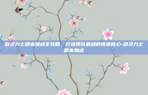剑灵力士副本加点全攻略，打造团队最稳的铁壁核心-剑灵力士副本加点