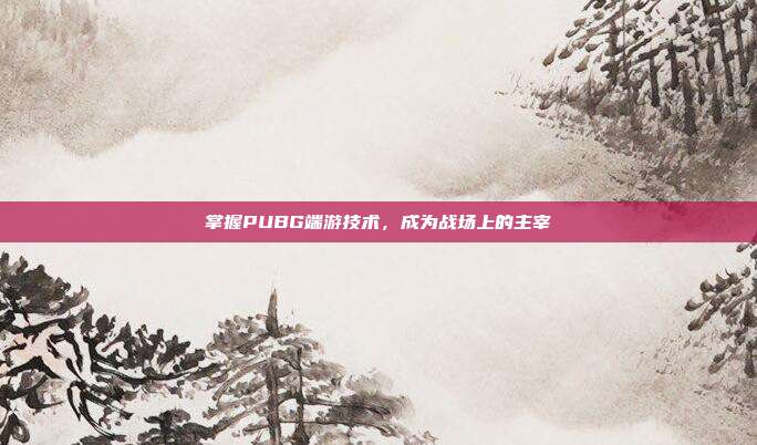 掌握PUBG端游技术,成为战场上的主宰