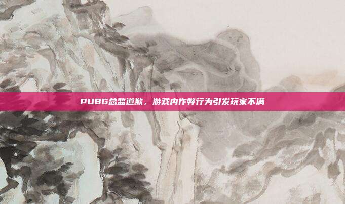 PUBG总监道歉，游戏内作弊行为引发玩家不满