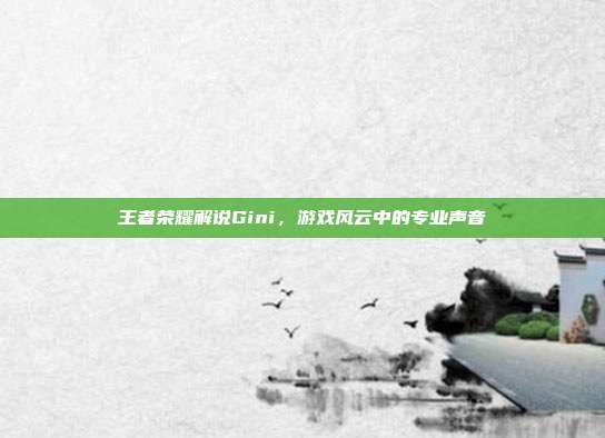 王者荣耀解说Gini，游戏风云中的专业声音