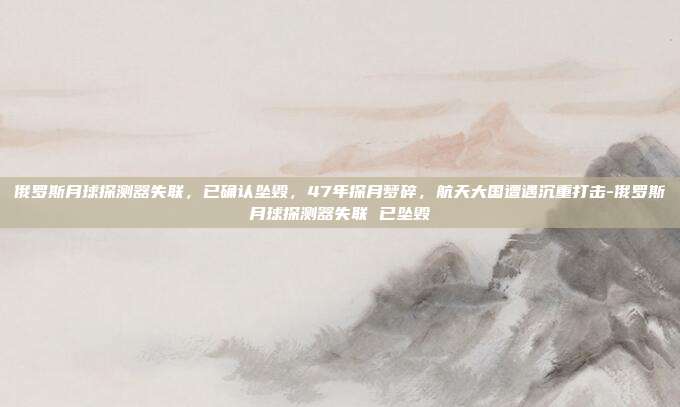 俄罗斯月球探测器失联，已确认坠毁，47年探月梦碎，航天大国遭遇沉重打击-俄罗斯月球探测器失联 已坠毁