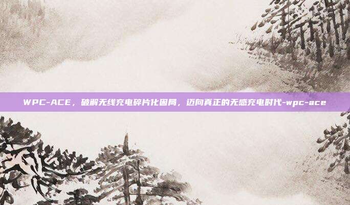 WPC-ACE，破解无线充电碎片化困局，迈向真正的无感充电时代-wpc-ace