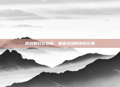 逆战回归礼包码,重返战场的绝佳礼物