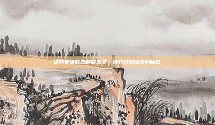 探索英雄联盟韩服盒子，提升游戏体验的秘籍