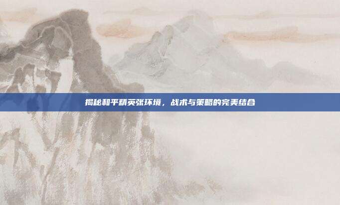 揭秘和平精英张环境,战术与策略的完美结合