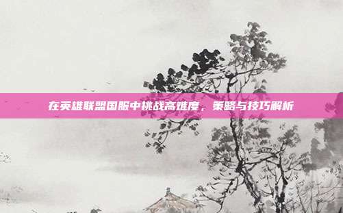 在英雄联盟国服中挑战高难度,策略与技巧解析