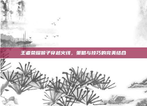 王者荣耀猴子穿越火线，策略与技巧的完美结合