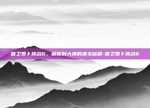 保卫萝卜挑战6，萌新到大神的通关秘籍-保卫萝卜挑战6