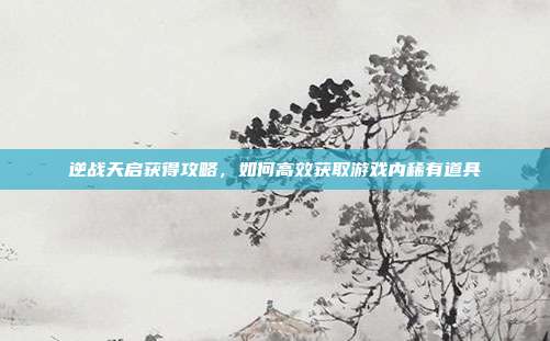 逆战天启获得攻略，如何高效获取游戏内稀有道具