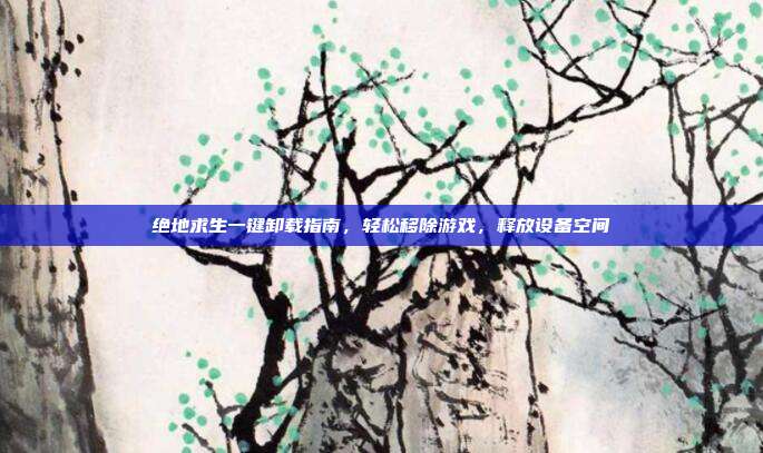 绝地求生一键卸载指南，轻松移除游戏，释放设备空间