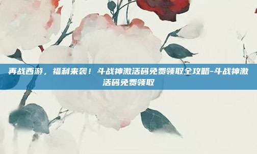 再战西游，福利来袭！斗战神激活码免费领取全攻略-斗战神激活码免费领取