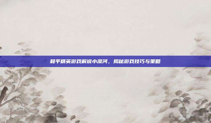 和平精英游戏解说小漠河，揭秘游戏技巧与策略