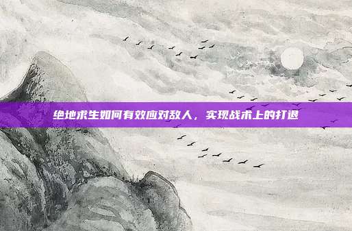 绝地求生如何有效应对敌人，实现战术上的打退