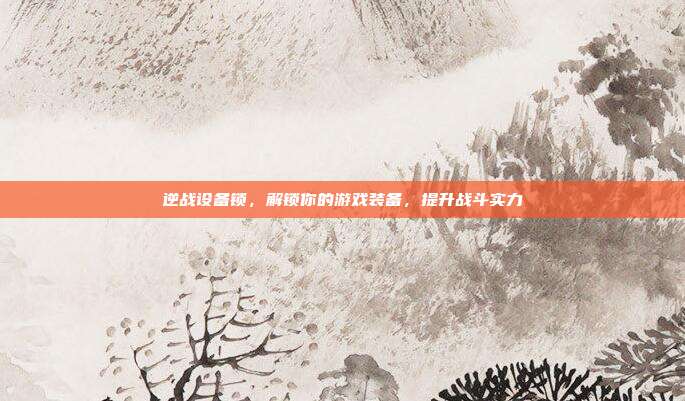 逆战设备锁，解锁你的游戏装备，提升战斗实力