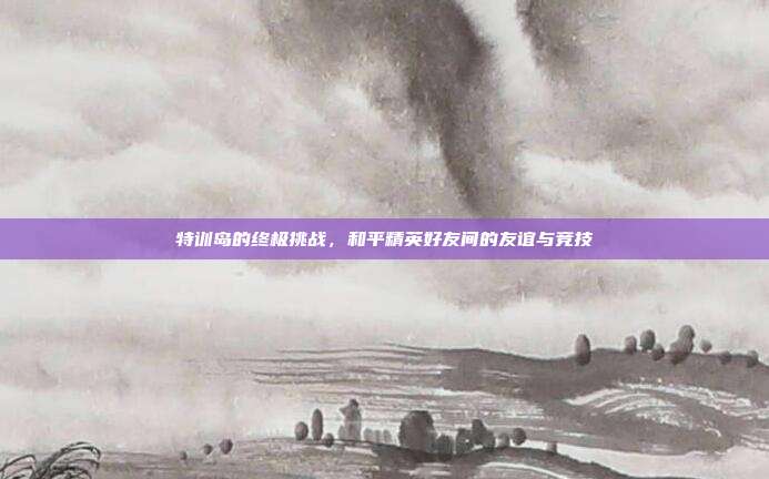 特训岛的终极挑战,和平精英好友间的友谊与竞技