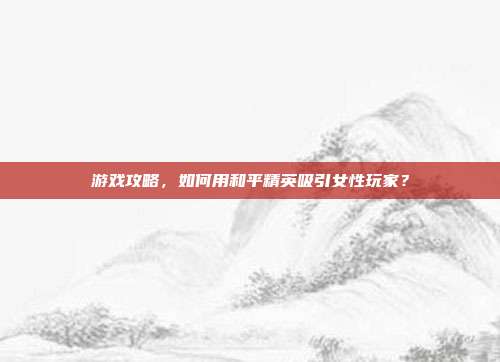 游戏攻略,如何用和平精英吸引女性玩家?
