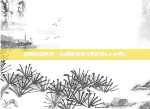 探索游戏世界，白酒基金买A号还是CF小号？