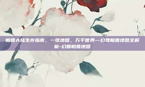 帕鲁大陆生存指南，一张地图，万千世界—幻兽帕鲁地图全解析-幻兽帕鲁地图
