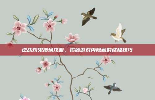 逆战炽鬼猎场攻略,揭秘游戏内隐藏的终极技巧