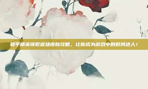 和平精英领取返场皮肤攻略,让你成为游戏中的时尚达人!