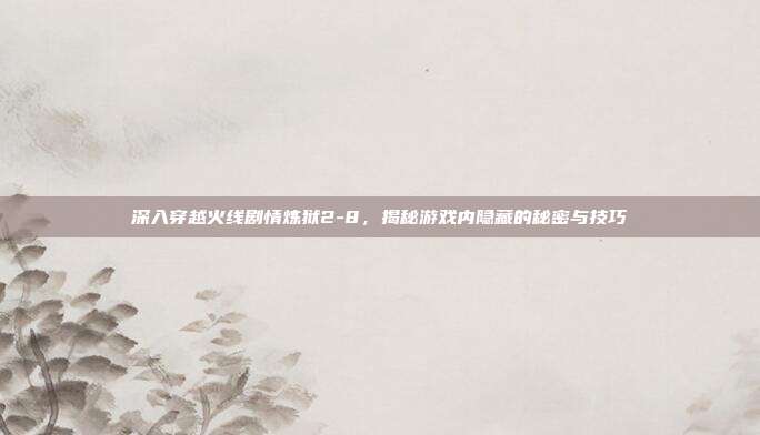 深入穿越火线剧情炼狱2-8，揭秘游戏内隐藏的秘密与技巧