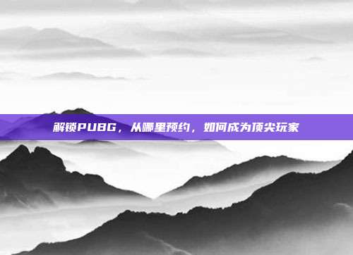 解锁PUBG，从哪里预约，如何成为顶尖玩家