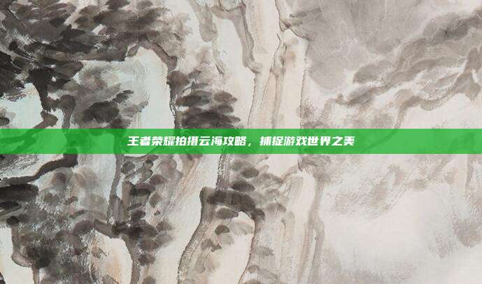 王者荣耀拍摄云海攻略，捕捉游戏世界之美