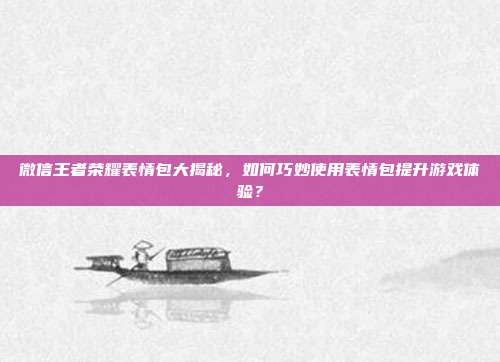 微信王者荣耀表情包大揭秘，如何巧妙使用表情包提升游戏体验？