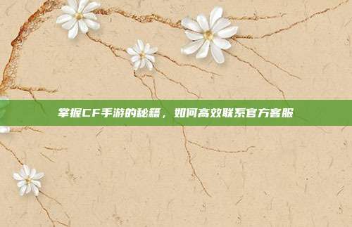 掌握CF手游的秘籍，如何高效联系官方客服