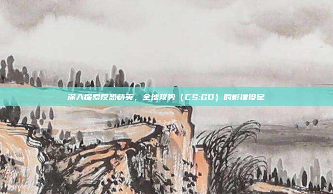 深入探索反恐精英,全球攻势(CS:GO)的影像设定