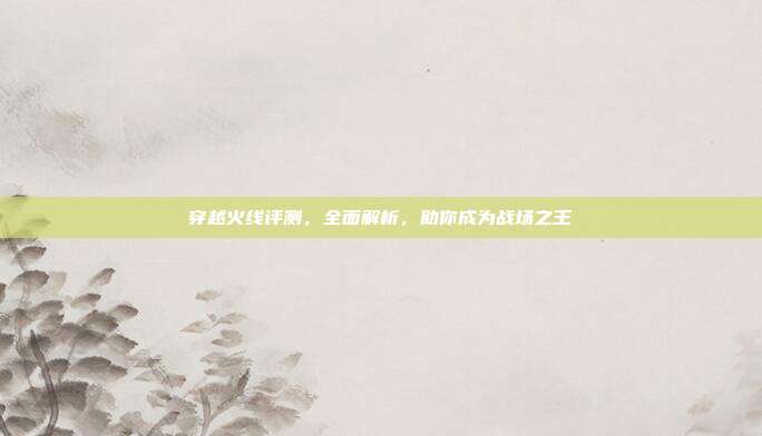 穿越火线评测,全面解析,助你成为战场之王