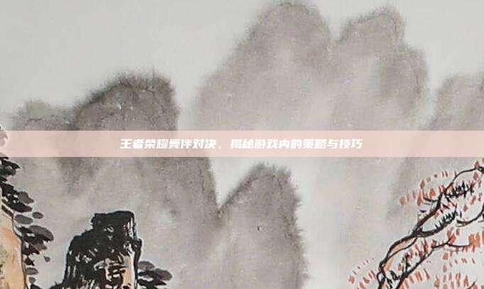 王者荣耀舞伴对决，揭秘游戏内的策略与技巧
