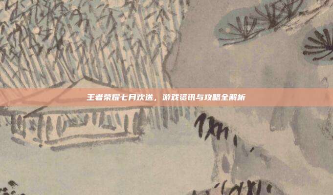 王者荣耀七月欢送，游戏资讯与攻略全解析