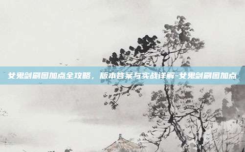 女鬼剑刷图加点全攻略,版本答案与实战详解-女鬼剑刷图加点