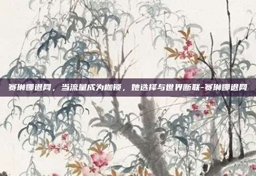 赛琳娜退网,当流量成为枷锁,她选择与世界断联-赛琳娜退网