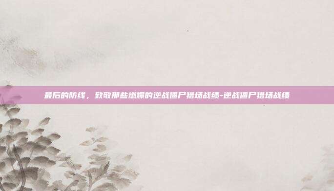最后的防线，致敬那些燃爆的逆战僵尸猎场战绩-逆战僵尸猎场战绩