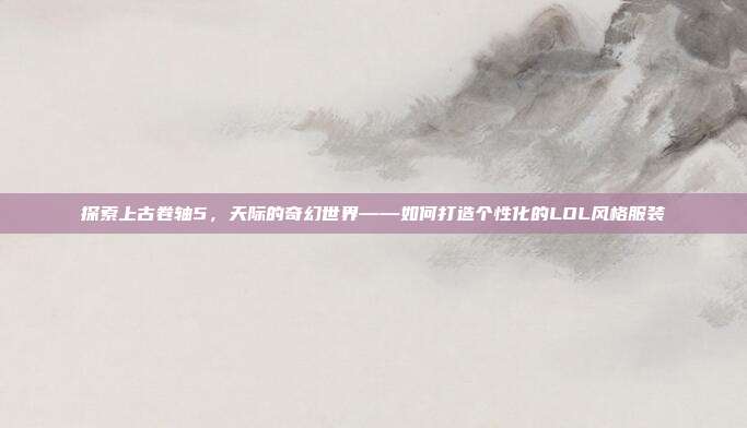 探索上古卷轴5，天际的奇幻世界——如何打造个性化的LOL风格服装