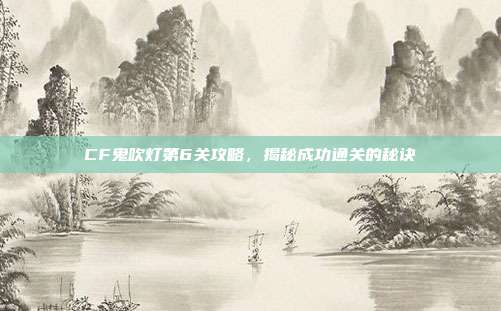 CF鬼吹灯第6关攻略，揭秘成功通关的秘诀