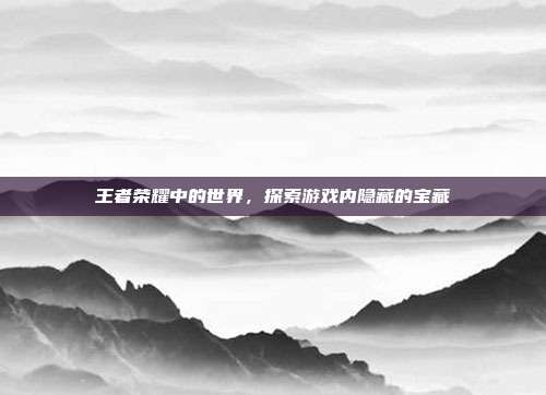 王者荣耀中的世界，探索游戏内隐藏的宝藏