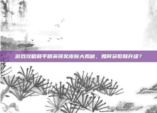 游戏攻略和平精英领奖皮肤大揭秘，如何获取和升级？