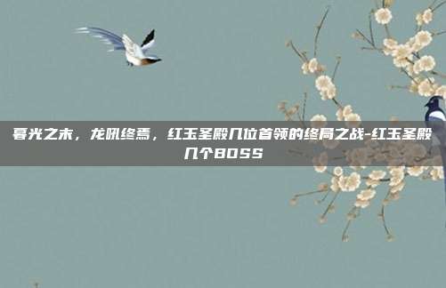 暮光之末，龙吼终焉，红玉圣殿几位首领的终局之战-红玉圣殿几个BOSS