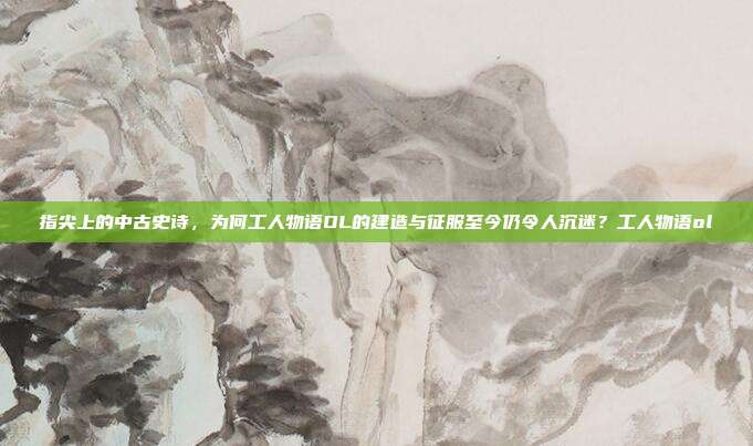 指尖上的中古史诗，为何工人物语OL的建造与征服至今仍令人沉迷？工人物语ol